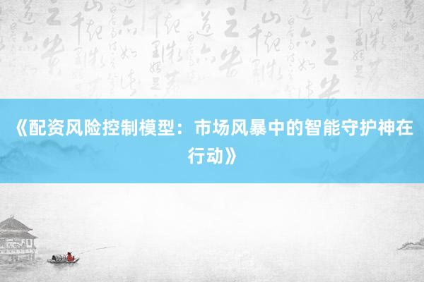 《配资风险控制模型：市场风暴中的智能守护神在行动》