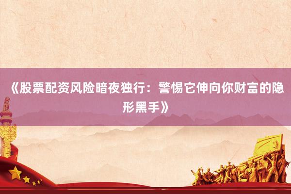《股票配资风险暗夜独行：警惕它伸向你财富的隐形黑手》