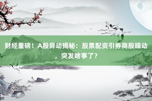财经重磅！A股异动揭秘：股票配资引券商股躁动，突发啥事了？