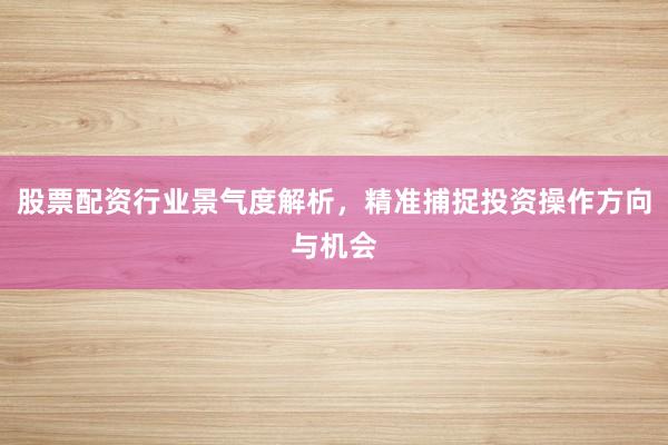 股票配资行业景气度解析，精准捕捉投资操作方向与机会