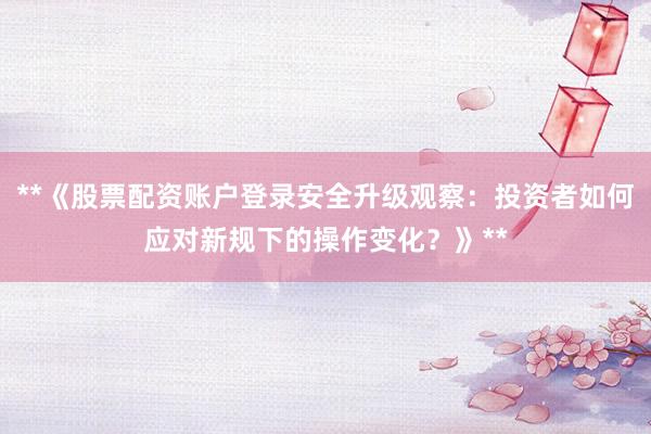 **《股票配资账户登录安全升级观察：投资者如何应对新规下的操作变化？》**