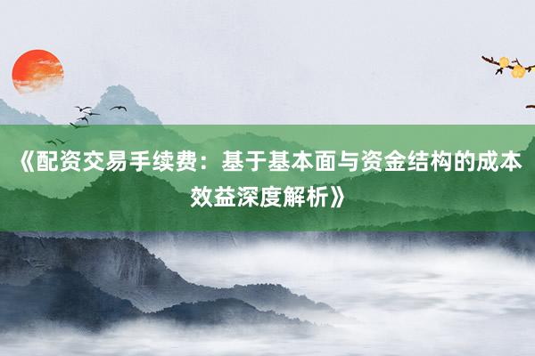 《配资交易手续费：基于基本面与资金结构的成本效益深度解析》