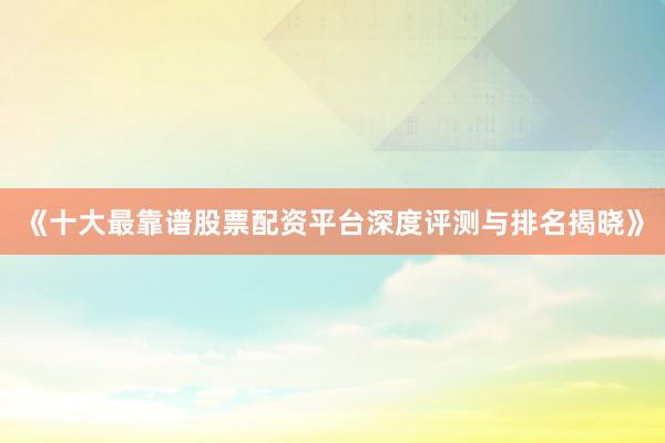 《十大最靠谱股票配资平台深度评测与排名揭晓》
