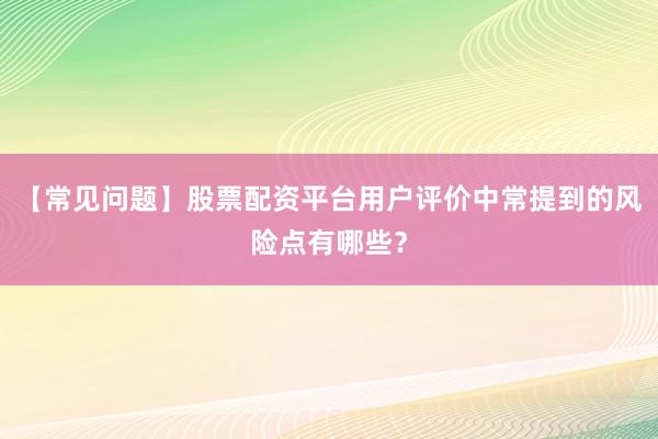 【常见问题】股票配资平台用户评价中常提到的风险点有哪些？