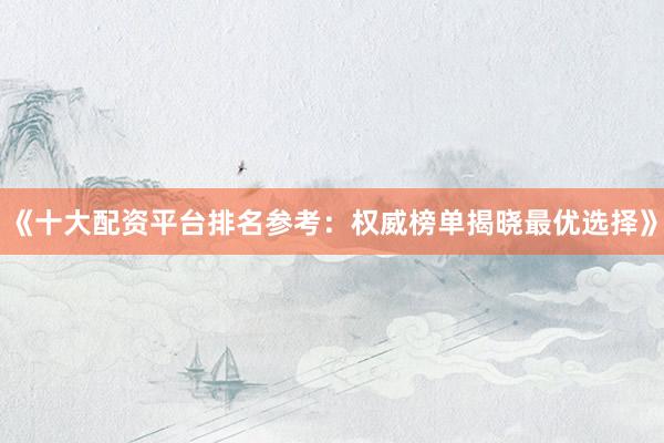 《十大配资平台排名参考：权威榜单揭晓最优选择》