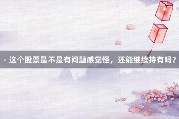 - 这个股票是不是有问题感觉怪，还能继续持有吗？