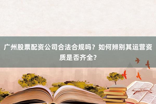 广州股票配资公司合法合规吗？如何辨别其运营资质是否齐全？
