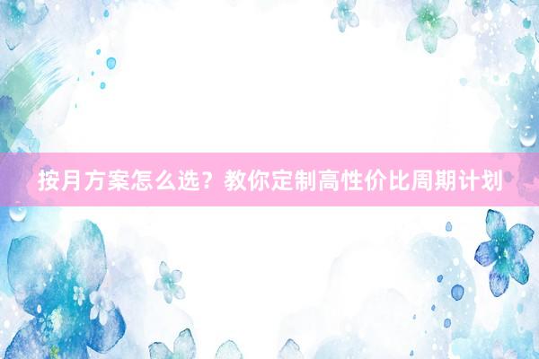 按月方案怎么选?教你定制高性价比周期计划