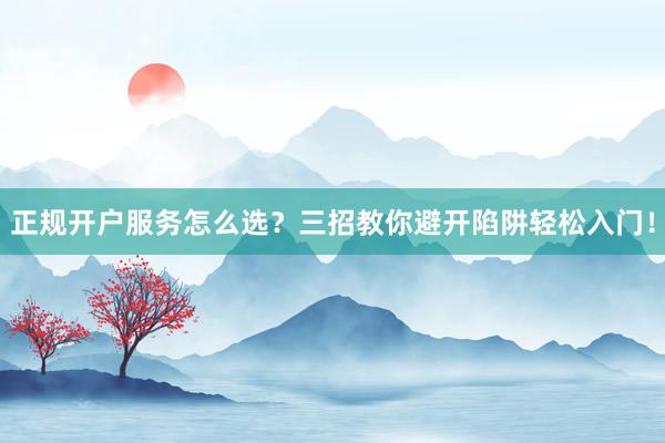 正规开户服务怎么选？三招教你避开陷阱轻松入门！